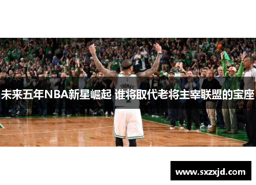 未来五年NBA新星崛起 谁将取代老将主宰联盟的宝座